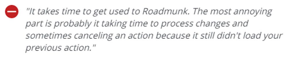 - It takes time to get used to Roadmunk. The most annoying part is probably it taking time to process changes and sometimes canceling an action because it still didn't load your previous action