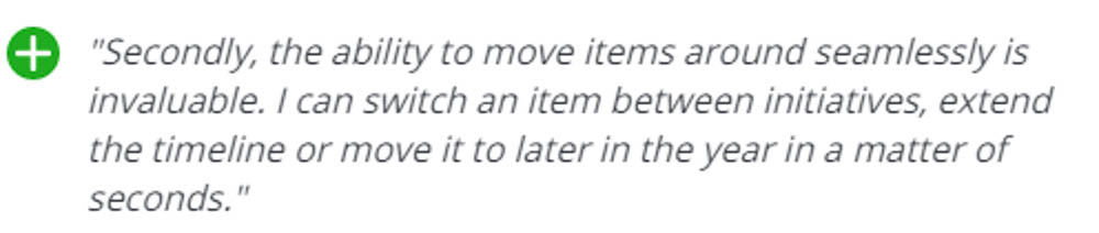 + Secondly, the ability to move items around seamlessly is invaluable. I can switch an item between initiatives, extend the timeline, or move it to later in the year in a matter of seconds